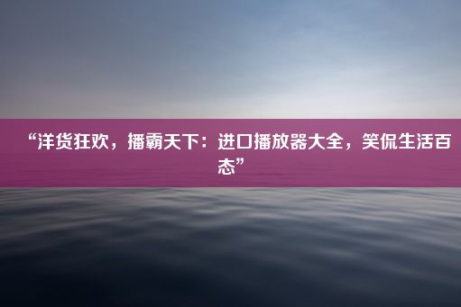 “洋货狂欢，播霸天下：进口播放器大全，笑侃生活百态”