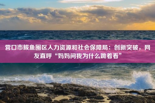 营口市鲅鱼圈区人力资源和社会保障局：创新突破，网友直呼“妈妈问我为什么跪着看”