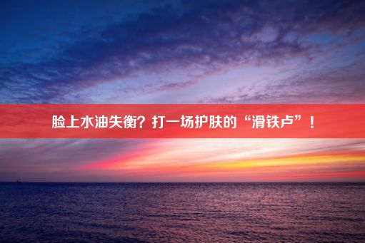 脸上水油失衡？打一场护肤的“滑铁卢”！