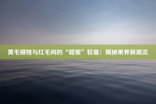 黄毛樱桃与红毛间的“甜蜜”较量：揭秘果界新潮流