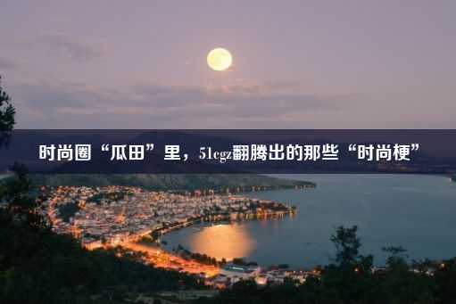 时尚圈“瓜田”里，51cgz翻腾出的那些“时尚梗”