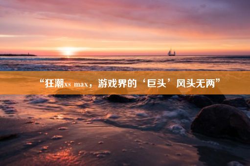 “狂潮xs max，游戏界的‘巨头’风头无两”