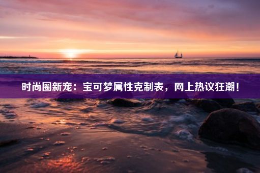 时尚圈新宠：宝可梦属性克制表，网上热议狂潮！