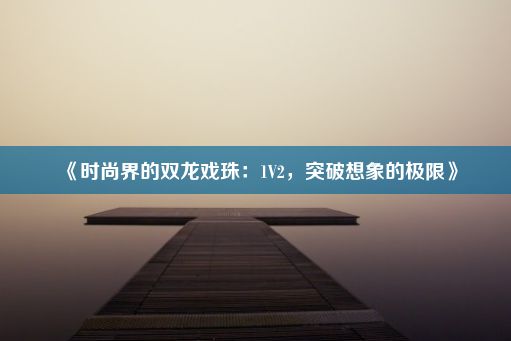 《时尚界的双龙戏珠：1V2，突破想象的极限》