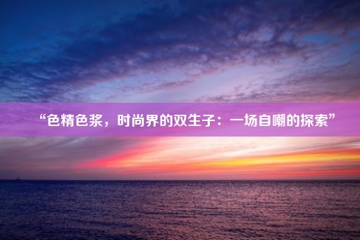 “色精色浆，时尚界的双生子：一场自嘲的探索”