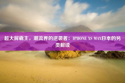 超大屏霸主，潮流界的逆袭者：IPHONE XS MAX日本的另类解读