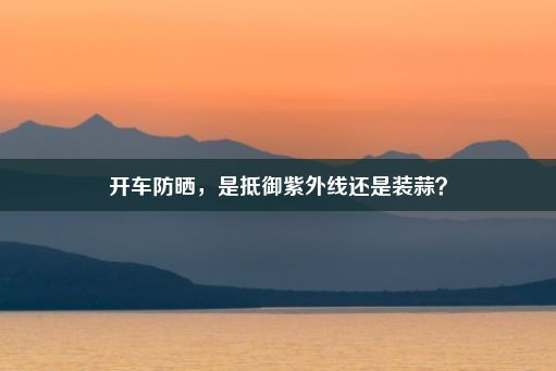 开车防晒，是抵御紫外线还是装蒜？