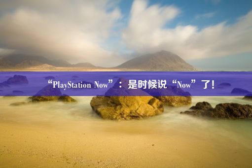 “PlayStation Now”：是时候说“Now”了！