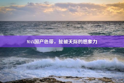 MAX国产色带，扯破天际的想象力