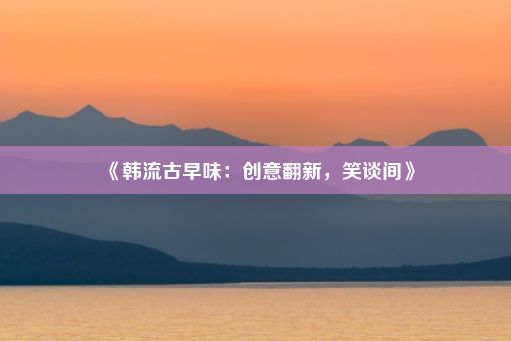 《韩流古早味：创意翻新，笑谈间》