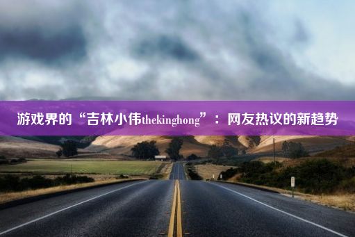 游戏界的“吉林小伟thekinghong”：网友热议的新趋势